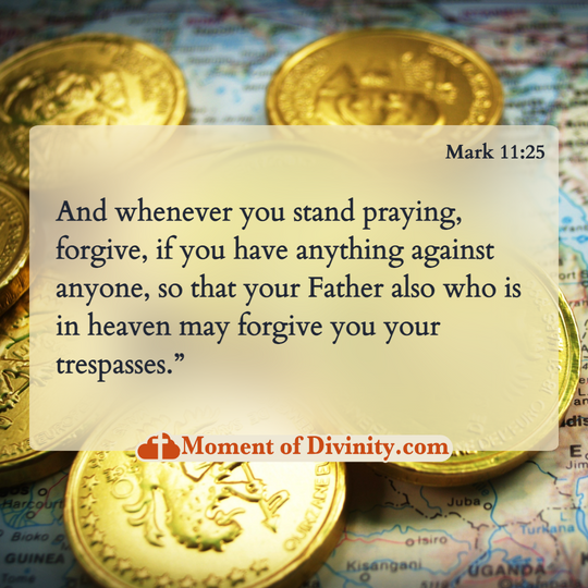 And whenever you stand praying, forgive, if you have anything against anyone, so that your Father also who is in heaven may forgive you your trespasses.”