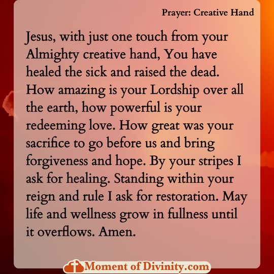 Jesus, with just one touch from your Almighty creative hand, You have healed the sick and raised the dead. How amazing is your Lordship over all the earth, how powerful is your redeeming love. How great was your sacrifice to go before us and bring forgiveness and hope. By your stripes I ask for healing. Standing within your reign and rule I ask for restoration. May life and wellness grow in fullness until it overflows. Amen.